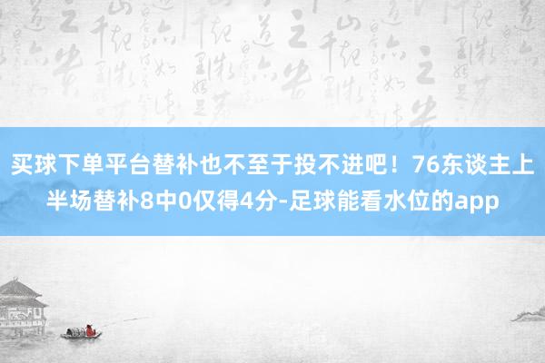 买球下单平台替补也不至于投不进吧！76东谈主上半场替补8中0仅得4分-足球能看水位的app