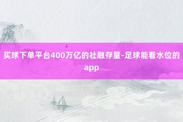 买球下单平台400万亿的社融存量-足球能看水位的app