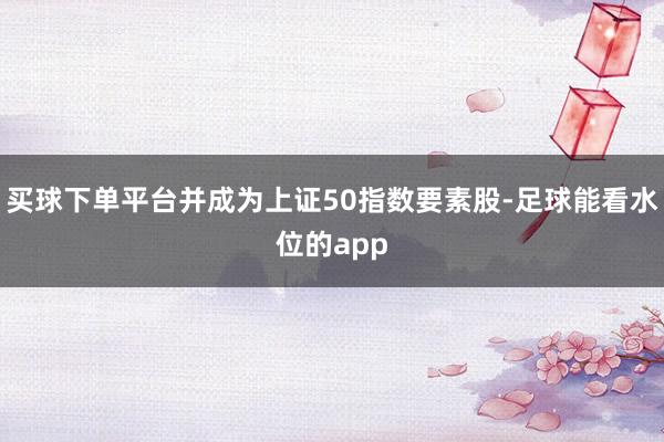 买球下单平台并成为上证50指数要素股-足球能看水位的app
