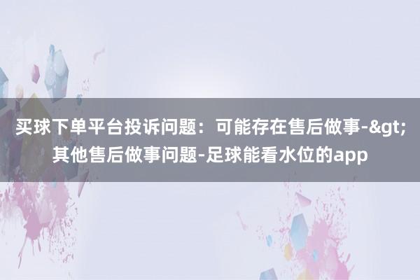 买球下单平台投诉问题：可能存在售后做事->其他售后做事问题-足球能看水位的app