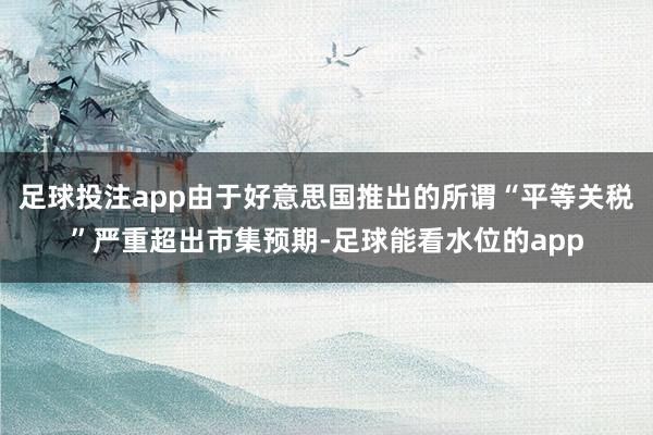 足球投注app由于好意思国推出的所谓“平等关税”严重超出市集预期-足球能看水位的app