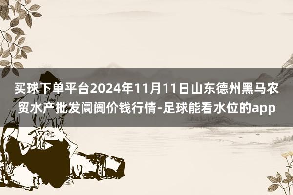 买球下单平台2024年11月11日山东德州黑马农贸水产批发阛阓价钱行情-足球能看水位的app