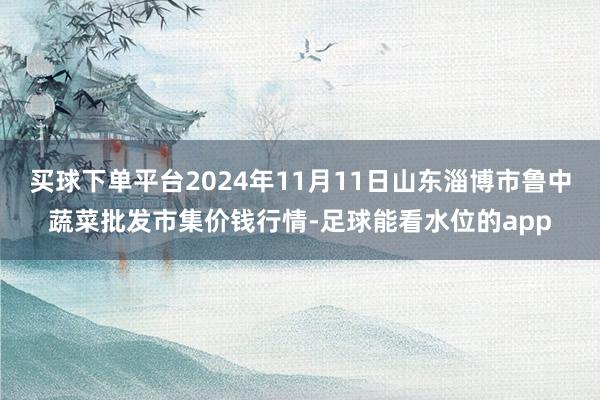 买球下单平台2024年11月11日山东淄博市鲁中蔬菜批发市集价钱行情-足球能看水位的app