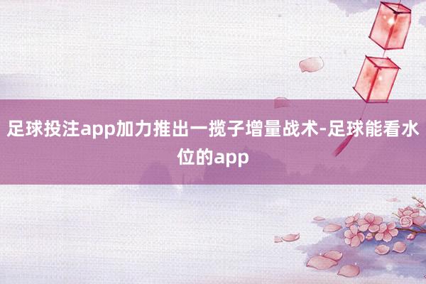 足球投注app加力推出一揽子增量战术-足球能看水位的app