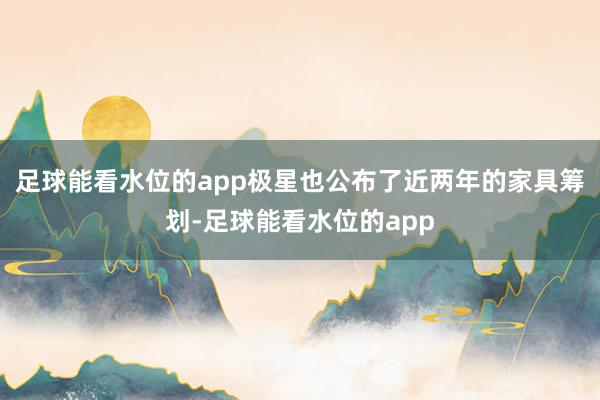 足球能看水位的app极星也公布了近两年的家具筹划-足球能看水位的app
