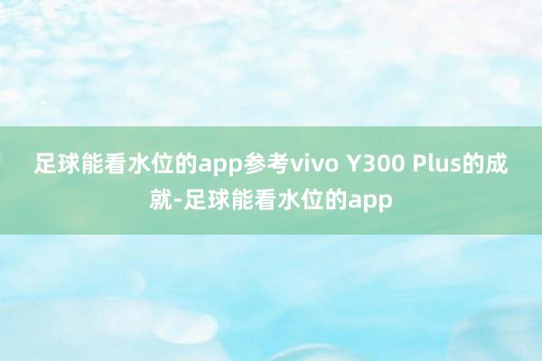 足球能看水位的app　　参考vivo Y300 Plus的成就-足球能看水位的app