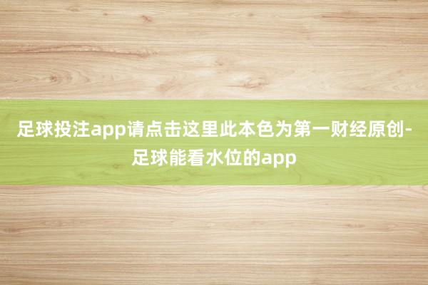 足球投注app请点击这里此本色为第一财经原创-足球能看水位的app