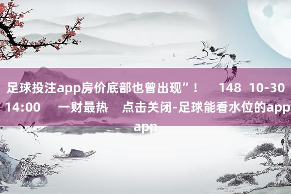 足球投注app房价底部也曾出现”! 148 10-30 14:00 一财最热 点击关闭-足球能看水位的app