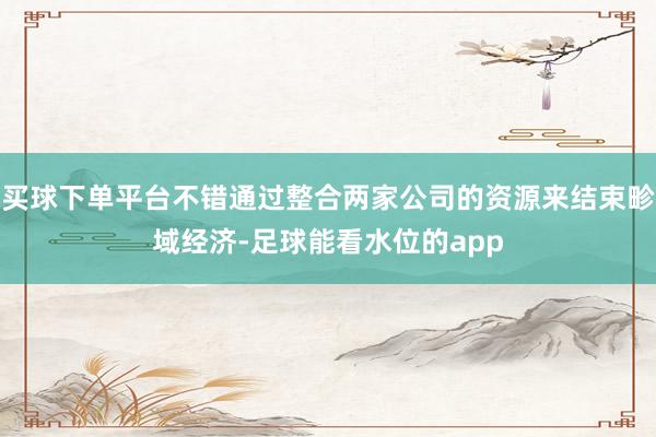 买球下单平台不错通过整合两家公司的资源来结束畛域经济-足球能看水位的app