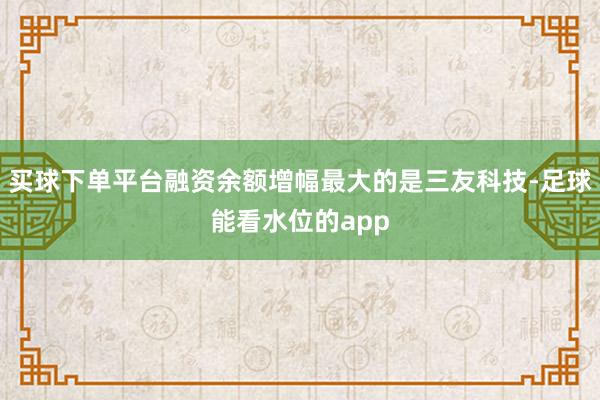 买球下单平台融资余额增幅最大的是三友科技-足球能看水位的app