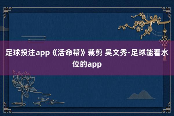 足球投注app《活命帮》裁剪 吴文秀-足球能看水位的app