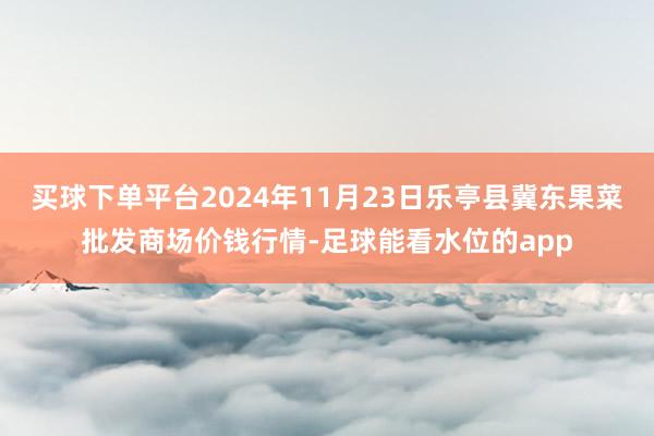买球下单平台2024年11月23日乐亭县冀东果菜批发商场价钱行情-足球能看水位的app
