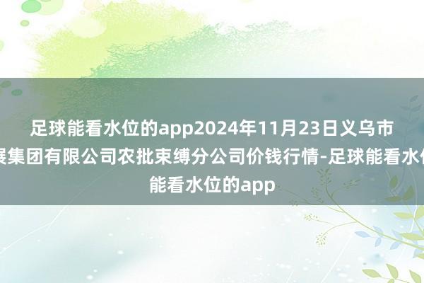 足球能看水位的app2024年11月23日义乌市市集发展集团有限公司农批束缚分公司价钱行情-足球能看水位的app