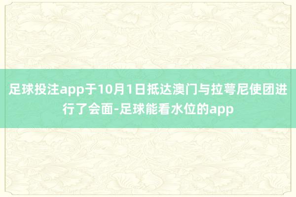 足球投注app于10月1日抵达澳门与拉萼尼使团进行了会面-足球能看水位的app