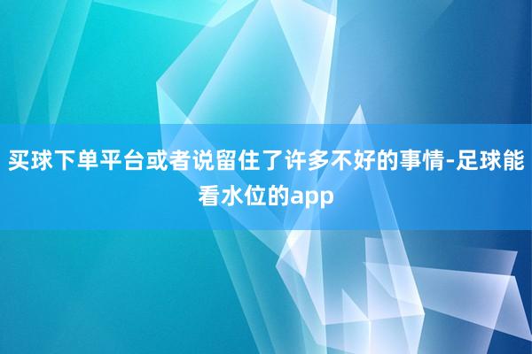买球下单平台或者说留住了许多不好的事情-足球能看水位的app