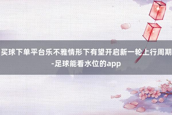 买球下单平台乐不雅情形下有望开启新一轮上行周期-足球能看水位的app