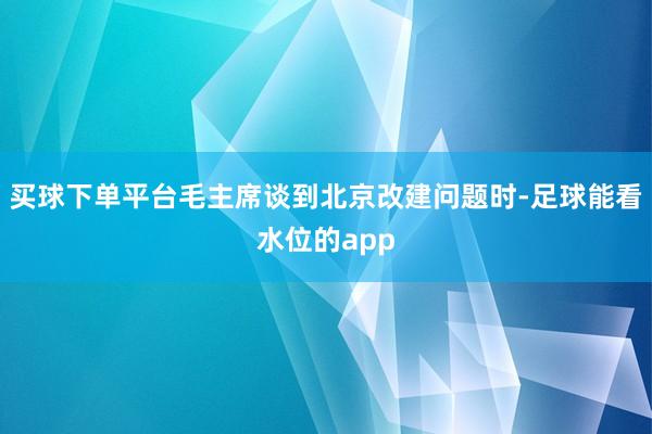 买球下单平台毛主席谈到北京改建问题时-足球能看水位的app