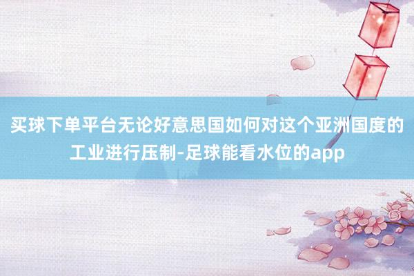 买球下单平台无论好意思国如何对这个亚洲国度的工业进行压制-足球能看水位的app