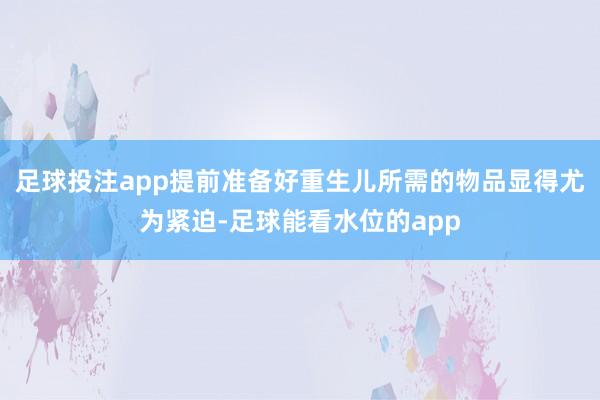 足球投注app提前准备好重生儿所需的物品显得尤为紧迫-足球能看水位的app