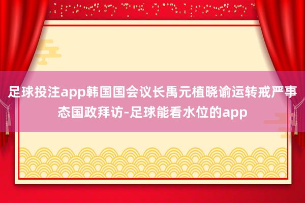 足球投注app韩国国会议长禹元植晓谕运转戒严事态国政拜访-足球能看水位的app