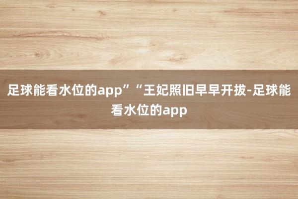 足球能看水位的app”“王妃照旧早早开拔-足球能看水位的app