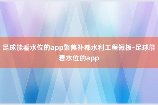 足球能看水位的app聚焦补都水利工程短板-足球能看水位的app