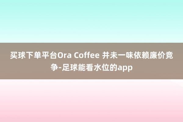 买球下单平台Ora Coffee 并未一味依赖廉价竞争-足球能看水位的app