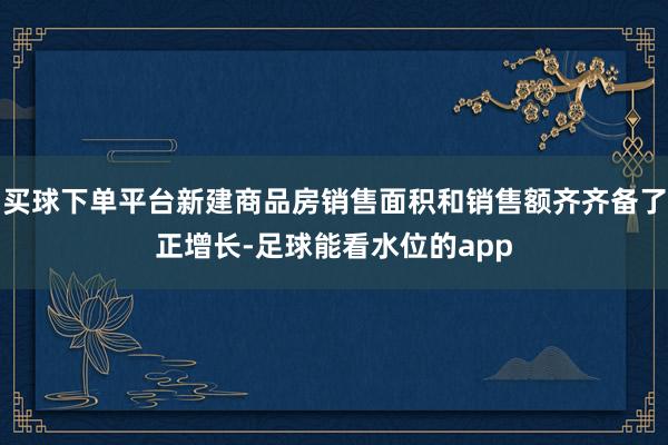 买球下单平台新建商品房销售面积和销售额齐齐备了正增长-足球能看水位的app