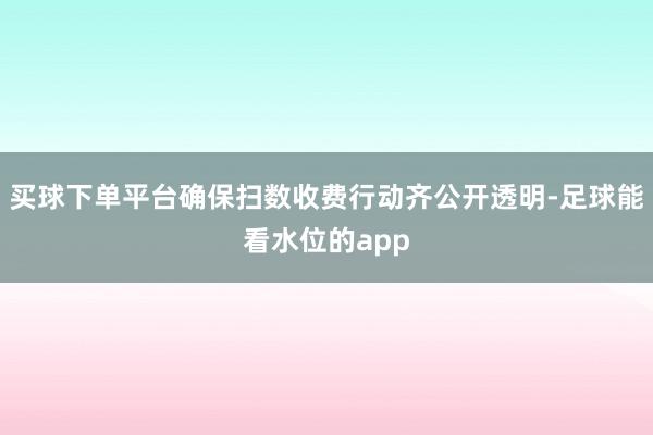 买球下单平台确保扫数收费行动齐公开透明-足球能看水位的app