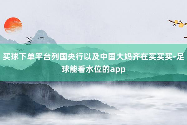 买球下单平台列国央行以及中国大妈齐在买买买-足球能看水位的app