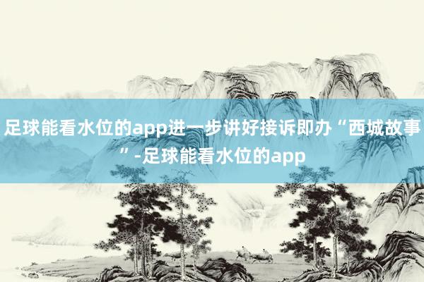 足球能看水位的app进一步讲好接诉即办“西城故事”-足球能看水位的app
