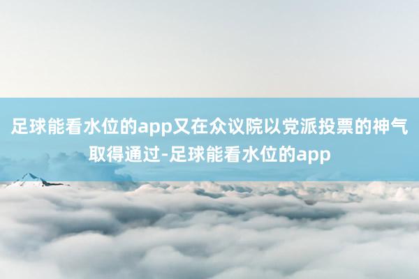 足球能看水位的app又在众议院以党派投票的神气取得通过-足球能看水位的app