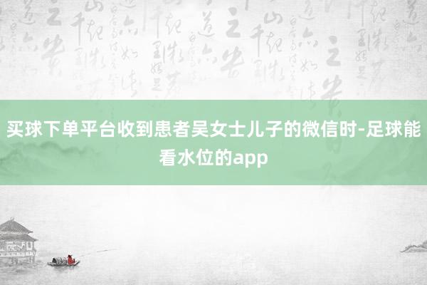 买球下单平台收到患者吴女士儿子的微信时-足球能看水位的app