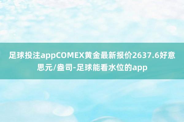 足球投注appCOMEX黄金最新报价2637.6好意思元/盎司-足球能看水位的app