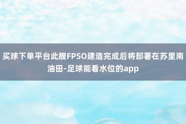 买球下单平台此艘FPSO建造完成后将部署在苏里南油田-足球能看水位的app