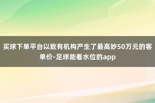 买球下单平台以致有机构产生了最高妙50万元的客单价-足球能看水位的app