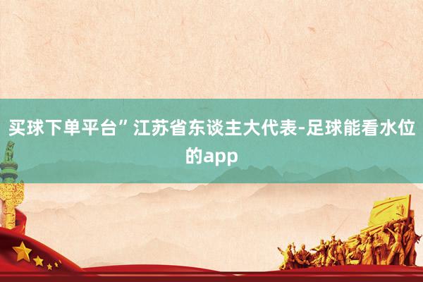 买球下单平台”江苏省东谈主大代表-足球能看水位的app