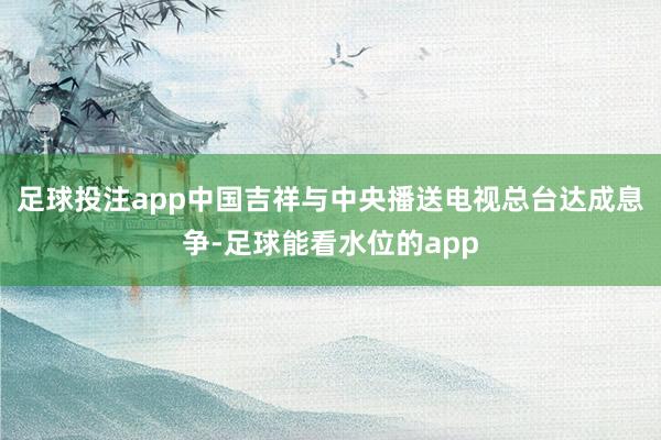 足球投注app中国吉祥与中央播送电视总台达成息争-足球能看水位的app