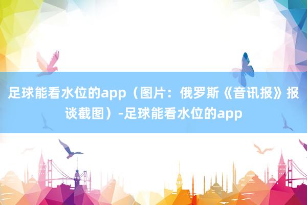 足球能看水位的app（图片：俄罗斯《音讯报》报谈截图）-足球能看水位的app