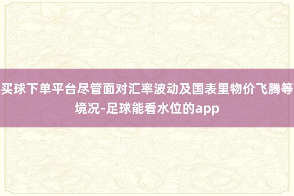 买球下单平台尽管面对汇率波动及国表里物价飞腾等境况-足球能看水位的app