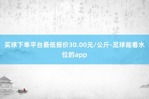 买球下单平台最低报价30.00元/公斤-足球能看水位的app
