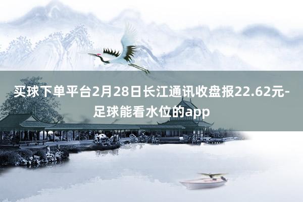 买球下单平台2月28日长江通讯收盘报22.62元-足球能看水位的app
