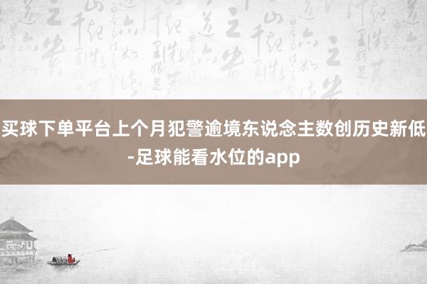 买球下单平台上个月犯警逾境东说念主数创历史新低-足球能看水位的app