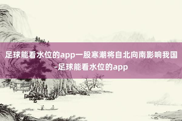 足球能看水位的app一股寒潮将自北向南影响我国-足球能看水位的app