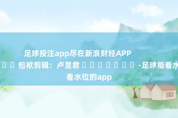 足球投注app尽在新浪财经APP            						包袱剪辑：卢昱君 							-足球能看水位的app