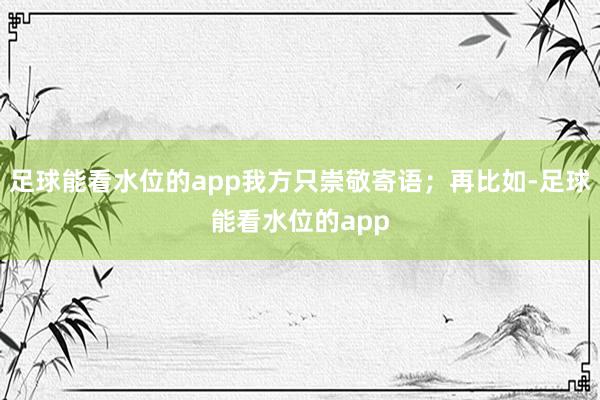 足球能看水位的app我方只崇敬寄语；再比如-足球能看水位的app