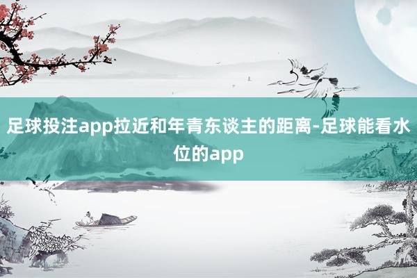 足球投注app拉近和年青东谈主的距离-足球能看水位的app