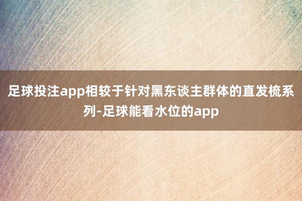 足球投注app相较于针对黑东谈主群体的直发梳系列-足球能看水位的app