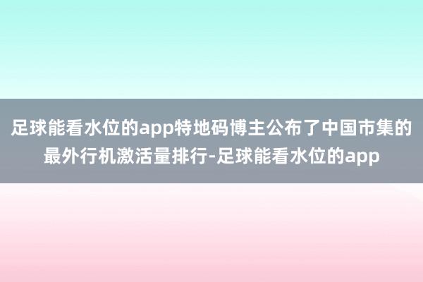 足球能看水位的app特地码博主公布了中国市集的最外行机激活量排行-足球能看水位的app