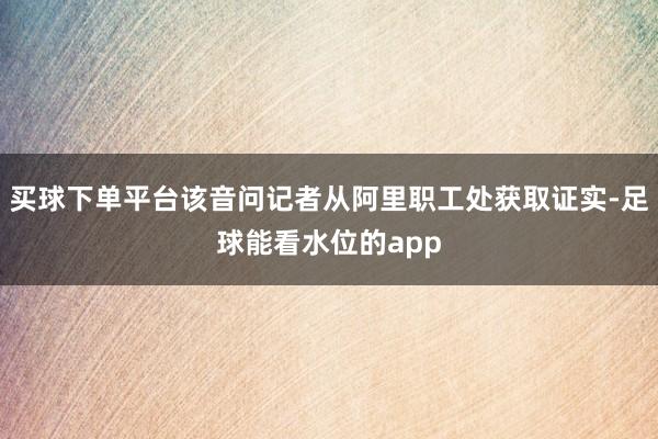 买球下单平台该音问记者从阿里职工处获取证实-足球能看水位的app